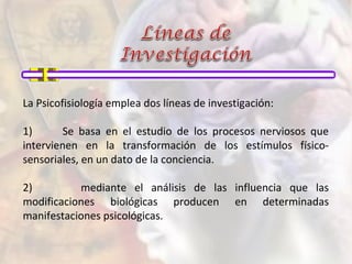 La Psicofisiología emplea dos líneas de investigación:
1) Se basa en el estudio de los procesos nerviosos que
intervienen en la transformación de los estímulos físico-
sensoriales, en un dato de la conciencia.
2) mediante el análisis de las influencia que las
modificaciones biológicas producen en determinadas
manifestaciones psicológicas.
 