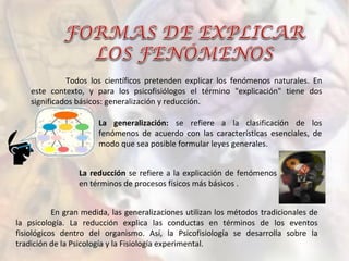 Todos los científicos pretenden explicar los fenómenos naturales. En
este contexto, y para los psicofisiólogos el término "explicación" tiene dos
significados básicos: generalización y reducción.
La generalización: se refiere a la clasificación de los
fenómenos de acuerdo con las características esenciales, de
modo que sea posible formular leyes generales.
La reducción se refiere a la explicación de fenómenos
en términos de procesos físicos más básicos .
En gran medida, las generalizaciones utilizan los métodos tradicionales de
la psicología. La reducción explica las conductas en términos de los eventos
fisiológicos dentro del organismo. Así, la Psicofisiología se desarrolla sobre la
tradición de la Psicología y la Fisiología experimental.
 