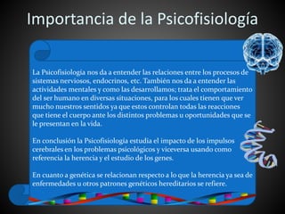 Importancia de la Psicofisiología
La Psicofisiología nos da a entender las relaciones entre los procesos de
sistemas nerviosos, endocrinos, etc. También nos da a entender las
actividades mentales y como las desarrollamos; trata el comportamiento
del ser humano en diversas situaciones, para los cuales tienen que ver
mucho nuestros sentidos ya que estos controlan todas las reacciones
que tiene el cuerpo ante los distintos problemas u oportunidades que se
le presentan en la vida.
En conclusión la Psicofisiología estudia el impacto de los impulsos
cerebrales en los problemas psicológicos y viceversa usando como
referencia la herencia y el estudio de los genes.
En cuanto a genética se relacionan respecto a lo que la herencia ya sea de
enfermedades u otros patrones genéticos hereditarios se refiere.
 