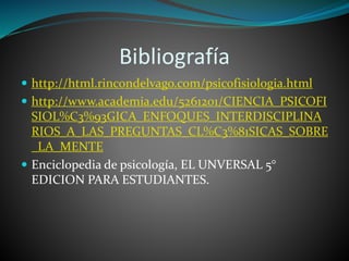 Bibliografía
 http://html.rincondelvago.com/psicofisiologia.html
 http://www.academia.edu/5261201/CIENCIA_PSICOFI
SIOL%C3%93GICA_ENFOQUES_INTERDISCIPLINA
RIOS_A_LAS_PREGUNTAS_CL%C3%81SICAS_SOBRE
_LA_MENTE
 Enciclopedia de psicología, EL UNVERSAL 5°
EDICION PARA ESTUDIANTES.
 