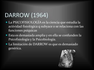 DARROW (1964)
 La PSICOFISIOLOGÍA es la ciencia que estudia la
actividad fisiológica q subyace o se relaciona con las
funciones psíquicas
 Esta es demasiada amplia y en ella se confunden la
Psicofisiología y la Psicobiología.
 La limitación de DARROW es que es demasiado
genérica.
 