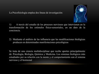 La Psicofisiología emplea dos líneas de investigación:
1) A través del estudio de los procesos nerviosos que intervienen en la
transformación de los estímulos físico-sensoriales, en un dato de la
conciencia.
2) Mediante el análisis de las influencia que las modificaciones biológicas
producen en determinadas manifestaciones psicológicas
Se trata de una ciencia multidisciplinar que recibe aportes principalmente
de: Psicología, Biología, Química y Medicina. Los sistemas biológicos más
estudiados por su relación con la mente y el comportamiento son el sistema
nervioso y el hormonal
 