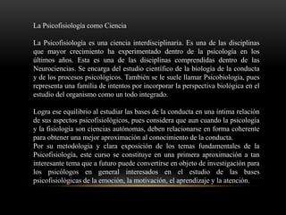 La Psicofisiología como Ciencia
La Psicofisiología es una ciencia interdisciplinaria. Es una de las disciplinas
que mayor crecimiento ha experimentado dentro de la psicología en los
últimos años. Esta es una de las disciplinas comprendidas dentro de las
Neurociencias. Se encarga del estudio científico de la biología de la conducta
y de los procesos psicológicos. También se le suele llamar Psicobiología, pues
representa una familia de intentos por incorporar la perspectiva biológica en el
estudio del organismo como un todo integrado.
Logra ese equilibrio al estudiar las bases de la conducta en una íntima relación
de sus aspectos psicofisiológicos, pues considera que aun cuando la psicología
y la fisiología son ciencias autónomas, deben relacionarse en forma coherente
para obtener una mejor aproximación al conocimiento de la conducta.
Por su metodología y clara exposición de los temas fundamentales de la
Psicofisiología, este curso se constituye en una primera aproximación a tan
interesante tema que a futuro puede convertirse en objeto de investigación para
los psicólogos en general interesados en el estudio de las bases
psicofisiológicas de la emoción, la motivación, el aprendizaje y la atención.
 