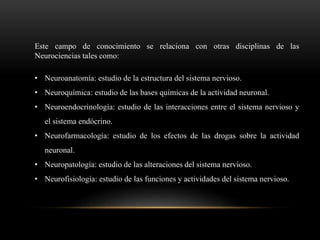 Este campo de conocimiento se relaciona con otras disciplinas de las
Neurociencias tales como:
• Neuroanatomía: estudio de la estructura del sistema nervioso.
• Neuroquímica: estudio de las bases químicas de la actividad neuronal.
• Neuroendocrinología: estudio de las interacciones entre el sistema nervioso y
el sistema endócrino.
• Neurofarmacología: estudio de los efectos de las drogas sobre la actividad
neuronal.
• Neuropatología: estudio de las alteraciones del sistema nervioso.
• Neurofisiología: estudio de las funciones y actividades del sistema nervioso.
 
