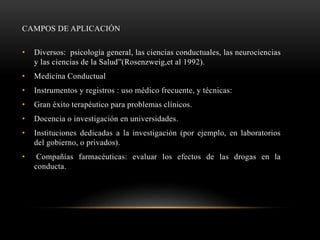 CAMPOS DE APLICACIÓN
• Diversos: psicología general, las ciencias conductuales, las neurociencias
y las ciencias de la Salud”(Rosenzweig,et al 1992).
• Medicina Conductual
• Instrumentos y registros : uso médico frecuente, y técnicas:
• Gran éxito terapéutico para problemas clínicos.
• Docencia o investigación en universidades.
• Instituciones dedicadas a la investigación (por ejemplo, en laboratorios
del gobierno, o privados).
• Compañías farmacéuticas: evaluar los efectos de las drogas en la
conducta.
 