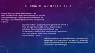 HISTORIA DE LA PSICOFISIOLOGIA
El primer texto de psicología escrito por Wilhelm Wundt a
fines del siglo XIX, llevaba el título de principios de
psicología fisiológica (o psicofisiológica). Las
fundamentaciones biológicas que sustentan la conducta
son irremplazables a la hora de explicar el
comportamiento humano.
la rama de la psicología relacionada con las
bases fisiológicas de los procesos psicológicos. Se solía
llamar psicofisiología cognitiva hasta mediados de los
años 1990 y actualmente se le denomina neurociencia
cognitiva
Las investigaciones de René Descartes, principal-mente
recogida en su libro El Tratado del hombre (De homine)
deben ser consideradas en el estudio del desarrollo del
conocimiento psicofisiológico.
 