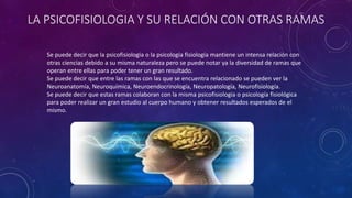 LA PSICOFISIOLOGIA Y SU RELACIÓN CON OTRAS RAMAS
Se puede decir que la psicofisiologia o la psicología fisiología mantiene un intensa relación con
otras ciencias debido a su misma naturaleza pero se puede notar ya la diversidad de ramas que
operan entre ellas para poder tener un gran resultado.
Se puede decir que entre las ramas con las que se encuentra relacionado se pueden ver la
Neuroanatomía, Neuroquímica, Neuroendocrinología, Neuropatología, Neurofisiología.
Se puede decir que estas ramas colaboran con la misma psicofisiologia o psicología fisiológica
para poder realizar un gran estudio al cuerpo humano y obtener resultados esperados de el
mismo.
 