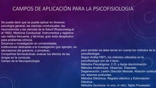 CAMPOS DE APLICACIÓN PARA LA PSICOFISIOLOGIA
Se puede decir que se puede aplicar en diversos:
psicología general, las ciencias conductuales, las
neurociencias y las ciencias de la Salud”(Rosenzweig,et
al 1992). Medicina Conductual Instrumentos y registros :
uso médico frecuente, y técnicas: gran éxito terapéutico
para problemas clínicos.
Docencia o investigación en universidades.
Instituciones dedicadas a la investigación (por ejemplo, en
laboratorios del gobierno, o privados).
Compañías farmacéuticas: evaluar los efectos de las
drogas en la conducta.
Campo de la Neuropsicología
pero también se debe terner en cuenta los métodos de la
psicofisiologia:
Según Ardila(1997), los métodos utilizados en la
psicofisiología son de 4 tipos:
Métodos Psicológicos. C.O. y Apzje discriminación.
Métodos Anatómicos. Observac. Disecado,
Degeneración, Lesión (Sección Medular, Ablación corteza
cer, lesiones profundas.
Métodos Eléctricos. Registro eléctrico y Estimulación
Eléctrica.
Métodos Químicos. In vivo, In vitro, Tejido Procesado.
 