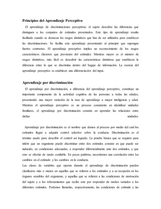 Principios del Aprendizaje Perceptivo
El aprendizaje de discriminaciones perceptivas: el sujeto descubre las diferencias que
distinguen a los conjuntos de estímulos presentados. Este tipo de aprendizaje resulta
facilitado cuando se destacan los rasgos distintivos que han de ser utilizados para establecer
las discriminaciones. Se facilita este aprendizaje presentando al principio que supongan
fuertes contrastes. El aprendizaje perceptivo implica un reconocimiento de los rasgos
característicos (factores que provienen del estímulo). Mientras mayor es el número de
rasgos distintivos, más fácil es descubrir las características distintivas que establecen la
diferencia entre lo que se discrimina dentro del bagaje de información. La esencia del
aprendizaje perceptivo es establecer una diferenciación del input.
Aprendizaje por discriminación
El aprendizaje por discriminación, a diferencia del aprendizaje perceptivo, constituye un
importante componente de la actividad cognitiva de las personas a todas las edades,
presentando una mayor variación de la tasa de aprendizaje a mayor inteligencia y edad.
Mientras el aprendizaje perceptivo es un proceso consistente en identificar unidades
familiares, el aprendizaje por discriminación consiste en aprender las relaciones entre
dichas unidades.
Aprendizaje por discriminación es el nombre que damos al proceso por medio del cual los
estímulos llegan a adquirir control selectivo sobre la conducta. Discriminación es el
término usado para describir el control así logrado. La prueba básica que se requiere para
inferir que un organismo puede discriminar entre dos estímulos consiste en que puede ser
inducido, en condiciones adecuadas, a responder diferencialmente ante dos estímulos, y que
esto se efectúe de modo confiable. En pocas palabras, necesitamos una correlación entre los
cambios en el estímulo y los cambios en la conducta.
Las clases de variables que operan durante el aprendizaje de discriminación pueden
clasificarse más o menos en aquellas que se refieren a los estímulos y a su recepción en los
órganos sensibles del organismo, y aquellas que se refieren a las condiciones de motivación
del sujeto y a los reforzamientos que recibe este por responder de modos variados a los
diferentes estímulos. Podemos llamarlas, respectivamente, las condiciones de estímulo y las
 