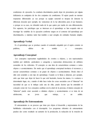 condiciones de ejecución. La conducta discriminativa puede dejar de presentarse por alguna
deficiencia en cualquiera de los dos conjuntos de condiciones. El sujeto puede no mostrar
respuestas diferenciales ya sea porque su equipo sensorial es incapaz de detectar la
diferencia deseada (por ejemplo, las variaciones de la luz ultravioleta para el ojo humano),
o porque en su caso, no obtendrá nada de lo que quiere por medio de esta diferenciación.
Por supuesto, los psicólogos que se interesan en el aprendizaje se han ocupado más en
investigar las variables de la ejecución conforme surgen en el contexto del aprendizaje por
discriminación, y mientras tanto han tendido a usar arreglos de estímulos bastante simples.
Aprendizaje Verbal
Es el aprendizaje que se produce cuando el contenido adquirido por el sujeto consiste en
palabras, silabas sin sentido o conceptos.
Aprendizaje Conceptual
Los conceptos representan regularidades de eventos u objetos, y son representados
también por símbolos particulares o categorías y representan abstracciones de atributos
esenciales de los referentes. El concepto es una idea de características comunes a varios
objetos o acontecimientos. De modo que el aprendizaje conceptual involucra el reconocer y
asociar características comunes a un grupo de objetos o acontecimientos. Desde chico el
niño está sometido a este tipo de aprendizaje. Cuando se le llama a almorzar, por ejemplo,
sabe que tiene que dejar de hacer lo que está haciendo, lavarse las manos, ir a sentarse a
determinado lugar, etc.; cuando el niño hace todas las cosas asociadas con el "almorzar" sin
necesidad de que se le indique cada una de ellas, puede decirse que ha entendido el
concepto como tal. Los conceptos cambian con la edad de la persona; el mismo concepto de
"almorzar" puede estar asociado a distintos objetos y acontecimientos si se trata de un
adolescente, un joven que trabaja, o un adulto.
Aprendizaje De Entrenamiento
El entrenamiento es un proceso que tiene por objeto el desarrollo y mejoramiento de las
habilidades relacionadas con el desempeño. Los programas eficientes de entrenamiento
pueden dar como resultado un aumento de la producción, la reducción de la rotación de
 