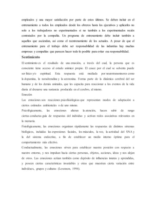 empleados y una mayor satisfacción por parte de estos últimos. Se deben incluir en el
entrenamiento a todos los empleados desde los obreros hasta los ejecutivos y aplicarles no
solo a los trabajadores no experimentados si no también a los experimentados recién
contratados por la compañía. Un programa de entrenamiento debe incluir también a
aquellos que asciendan, así como el reentrenamiento de los actuales. A pesar de que el
entrenamiento para el trabajo debe ser responsabilidad de las industrias hay muchas
empresas y compañías que parecen hacer todo lo posible para evitar esa responsabilidad.
Sentimiento
El sentimiento es el resultado de una emoción, a través del cual, la persona que es
consciente tiene acceso al estado anímico propio. El cauce por el cual se solventa puede
ser físico y/o espiritual. Esta respuesta está mediada por neurotransmisores como
la dopamina, la noradrenalina y la serotonina. Forma parte de la dinámica cerebral del ser
humano y de los demás animales, que les capacita para reaccionar a los eventos de la vida
diaria al drenarse una sustancia producida en el cerebro, al mismo.
Emoción
Las emociones son reacciones psicofisiológicas que representan modos de adaptación a
ciertos estímulos ambientales o de uno mismo.
Psicológicamente, las emociones alteran la atención, hacen subir de rango
ciertas conductas guía de respuestas del individuo y activan redes asociativas relevantes en
la memoria.
Fisiológicamente, las emociones organizan rápidamente las respuestas de distintos sistemas
biológicos, incluidas las expresiones faciales, los músculos, la voz, la actividad del SNA y
la del sistema endocrino, a fin de establecer un medio interno óptimo para el
comportamiento más efectivo.
Conductualmente, las emociones sirven para establecer nuestra posición con respecto a
nuestro entorno, y nos impulsan hacia ciertas personas, objetos, acciones, ideas y nos alejan
de otros. Las emociones actúan también como depósito de influencias innatas y aprendidas,
y poseen ciertas características invariables y otras que muestran cierta variación entre
individuos, grupos y culturas (Levenson, 1994).
 