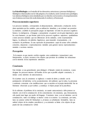 La Psicofisiología: es el estudio de los elementos, estructuras y procesos biológicos y
fisiológicos relacionados con la vida psíquica y la conducta, tanto normal como patológica.
Los sistemas biológicos más estudiados por su relación con la mente y el comportamiento
son el sistema nervioso (de modo destacado el cerebro) y el hormonal.
Procesosmentales superiores
Los procesos mentales, corresponden al almacenamiento, elaboración y traducción de los
datos aportados por los sentidos, para su utilización inmediata y un eventual uso posterior.
La memoria y también la percepción juegan un importante rol entre los procesos cognitivos
básicos. La inteligencia, el lenguaje y pensamiento en general son de gran importancia para
los seres humanos, ya que forman parte de los procesos cognitivos superiores, ayudándonos
a tener procesos mentales que nos diferencian de los animales, como el pensamiento
lógicos, la utilización de símbolos lingüísticos para transmitir el pensamiento, y la
resolución de problemas. Es una operación de pensamiento capaz de actuar sobre estímulos
concretos, situaciones o representaciones mentales para generar nuevas representaciones
mentales o acciones motoras.
Percepción
Es la manera en que nuestro cerebro organiza estos sentimientos (sensaciones) para
Interpretarlos, es decir, reconoce a los objetos, que proviene de combinar las sensaciones
con la memoria de las experiencias anteriores.
Conciencia
Este término se usa generalmente para distinguir el llamado estado de conciencia, o para
designar los procesos internos del hombre de los que es posible adquirir conciencia, o
incluso como sinónimo de autoconciencia.
En el primer caso, la conciencia es vigilancia o estado de alerta y coincide con la
participación del individuo en los acontecimientos del ambiente que le rodea. La presencia
o asistencia consciente a las modificaciones que se suceden en la propia interioridad fue un
fenómeno observado ya por Leibniz y constituye el objeto propio de la psicofísica.
En lo referente al problema de la conciencia, en cuanto autoconciencia debe ponerse en
relación con el de la comunicación de los conocimientos de conciencia, que, forzosamente,
sólo puede tener lugar por medio del lenguaje. Conciencia viene a ser así sinónimo casi de
comunicación, tanto si el diálogo es interior como si es exterior. La conciencia, por tanto,
tiene un carácter verbal (H. Rohracher) o, al menos es verbalmente formulable, tiene un
umbral (objeto de los estudios psicofísicos) y su extensión se limita a los objetos de que
puede dar una comunicación verbal.
 