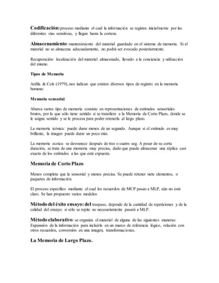 Codificación:proceso mediante el cual la información se registra inicialmente por las
diferentes vías sensitivas, y llegan hasta la corteza.
Almacenamiento: mantenimiento del material guardado en el sistema de memoria. Si el
material no se almacena adecuadamente, no podrá ser evocado posteriormente.
Recuperación: localización del material almacenado, llevado a la conciencia y utilización
del mismo.
Tipos de Memoria
Ardila & Cols (1979), nos indican que existen diversos tipos de registro en la memoria
humana:
Memoria sensorial.
Abarca varios tipo de memoria consiste en representaciones de estímulos sensoriales
brutos, por lo que sólo tiene sentido si se transfiere a la Memoria de Corto Plazo, donde se
le asigna sentido y se le procesa para poder retenerla al largo plazo.
La memoria icónica: puede durar menos de un segundo. Aunque si el estímulo es muy
brillante, la imagen puede durar un poco más.
La memoria ecoica: se desvanece después de tres o cuatro seg. A pesar de su corta
duración, se trata de una memoria muy precisa, dado que puede almacenar una réplica casi
exacta de los estímulos a las que está expuesta.
Memoria de Corto Plazo.
Menos completa que la sensorial y menos precisa. Se puede retener siete elementos, o
paquetes de información.
El proceso específico mediante el cual los recuerdos de MCP pasan a MLP, aún no está
claro. Se han propuesto varios modelos
Método del éxito ensayo:del traspaso, depende de la cantidad de repeticiones y de la
calidad del ensayo: si sólo se repite no necesariamente pasará a MLP.
Método elaborativo: se organiza el material de alguna de las siguientes maneras:
Expansión de la información para incluirla en un marco de referencia lógico, relación con
otros recuerdos, conversión en una imagen, transformaciones.
La Memoria de Largo Plazo.
 