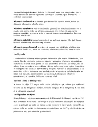 Su capacidad es prácticamente ilimitada. La dificultad reside en la recuperación, para lo
cual la información debe ser organizada y catalogada (diferentes tipos de amnesias
confirman su existencia).
Memoria declarativa: es memoria para información objetiva; rostros, fechas, etc.
Almacena información sobre las cosas.
Memoria semántica: para el conocimiento general y los hechos relacionados con el
mundo, junto con las reglas de la lógica para deducir otros hechos. Al recuperar un
concepto específico, la memoria activa el recuerdo de conceptos relacionados. Funciona
mediante asociaciones.
Memoria episódica:que es la memoria de los hechos de nuestras vidas individuales,
(nuestras experiencias). Puede ser muy detallada.
Memoria procedimental: se refiere a la memoria para habilidades y hábitos tales
como andar en bicicleta, nadar, etc. Almacena información sobre cómo hacer las cosas.
Inteligencia
La capacidad de reconocer nuestros propios sentimientos y los ajenos, de motivarnos, y de
manejar bien las emociones, en nosotros mismos y en nuestras relaciones, las condiciones
intelectuales no son la única garantía de éxito en el ámbito profesional del trabajo, sino tan
sólo un factor, que unido a las necesidades cubiertas del personal como equipo, desarrollará
el desempeño y los resultados de todo líder y trabajador motivándolo emocionalmente a ser
productivo, es decir, motivarnos para ser alguien más; la importancia de la inteligencia no
radica en la capacidad de razonamiento de la persona, la inteligencia está en los
conocimiento y la capacidad de liderato en una sociedad.
Teorías sobre la Inteligencia
A finales del siglo XX surgen varias teorías psicológicas que cobran gran celebridad:
la Teoría de las inteligencias múltiples, la Teoría triárquica de la inteligencia y la que trata
de la Inteligencia emocional.
Inteligencias múltiples
Howard Gardner, psicólogo norteamericano de la Universidad de Harvard, escribió en 1983
“Las estructuras de la mente”, un trabajo en el que consideraba el concepto de inteligencia
como un potencial que cada ser humano posee en mayor o menor grado, planteando que
ésta no podía ser medida por instrumentos normalizados en test de CI y ofreció criterios, no
para medirla, sino para observarla y desarrollarla.
 