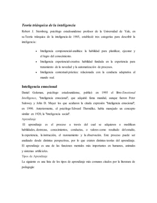 Teoría triárquica de la inteligencia
Robert J. Sternberg, psicólogo estadounidense profesor de la Universidad de Yale, en
su Teoría triárquica de la inteligencia de 1985, estableció tres categorías para describir la
inteligencia:
 Inteligencia componencial-analítica: la habilidad para planificar, ejecutar y
el logro del conocimiento.
 Inteligencia experiencial-creativa: habilidad fundada en la experiencia para
tratamiento de la novedad y la automatización de procesos.
 Inteligencia contextual-práctica: relacionada con la conducta adaptativa al
mundo real.
Inteligencia emocional
Daniel Goleman, psicólogo estadounidense, publicó en 1995 el libro Emotional
Intelligence, "Inteligencia emocional", que adquirió fama mundial, aunque fueron Peter
Salowey y John D. Mayer los que acuñaron la citada expresión "Inteligencia emocional",
en 1990. Anteriormente, el psicólogo Edward Thorndike, había manejado un concepto
similar en 1920, la "Inteligencia social".
Aprendizaje
El aprendizaje es el proceso a través del cual se adquieren o modifican
habilidades, destrezas, conocimientos, conductas, o valores como resultado del estudio,
la experiencia, la instrucción, el razonamiento y la observación. Este proceso puede ser
analizado desde distintas perspectivas, por lo que existen distintas teorías del aprendizaje.
El aprendizaje es una de las funciones mentales más importantes en humanos, animales
y sistemas artificiales.
Tipos de Aprendizaje
La siguiente es una lista de los tipos de aprendizaje más comunes citados por la literatura de
pedagogía:
 