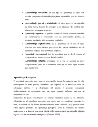  Aprendizaje receptivo: en este tipo de aprendizaje el sujeto sólo
necesita comprender el contenido para poder reproducirlo, pero no descubre
nada.
 Aprendizaje por descubrimiento: el sujeto no recibe los contenidos
de forma pasiva; descubre los conceptos y sus relaciones y los reordena para
adaptarlos a su esquema cognitivo.
 Aprendizaje repetitivo: se produce cuando el alumno memoriza contenidos
sin comprenderlos o relacionarlos con sus conocimientos previos, no
encuentra significado a los contenidos estudiados.
 Aprendizaje significativo: es el aprendizaje en el cual el sujeto
relaciona sus conocimientos previos con los nuevos dotándolos así de
coherencia respecto a sus estructuras cognitivas.
 Aprendizaje observacional: tipo de aprendizaje que se da al observar el
comportamiento de otra persona, llamada modelo.
 Aprendizaje latente: aprendizaje en el que se adquiere un nuevo
comportamiento, pero no se demuestra hasta que se ofrece algún incentivo
para manifestarlo.
Aprendizaje Receptivo
El aprendizaje perceptivo tiene lugar, en gran medida, durante los primeros años de vida,
constituyendo un lento proceso acumulativo que depende de la interacción entre las
actividades motrices y la observación del entorno, y podemos considerarlo
fundamentalmente un prerrequisito para que exista conducta inteligente, mas que un
componente de esta.
Disponemos de pocos conocimientos de carácter cuantitativo acerca de las diferencias
individuales en el aprendizaje perceptivo que tienen lugar en condiciones normales (es
decir, en ausencia de una severa privación sensorial, daños cerebrales, etc.), pero los datos
sobre algunos productos del aprendizaje perceptivo, como la constancia del tamaño,
sugieren que, a lo largo de una amplia gama, este proceso casi no presenta relación
alguna con las medidas de inteligencia (Gibson, 1969).
 