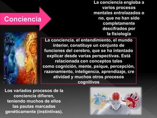 Conciencia
La conciencia, el entendimiento, el mundo
interior, constituye un conjunto de
funciones del cerebro, que se ha intentado
explicar desde varias perspectivas. Está
relacionada con conceptos tales
como cognición, mente, psique, percepción,
razonamiento, inteligencia, aprendizaje, cre
atividad y muchos otros procesos
cognitivos
La conciencia engloba a
varios procesos
mentales entrelazados o
no, que no han sido
completamente
descifrados por
la fisiología
Los variados procesos de la
conciencia difieren,
teniendo muchos de ellos
las pautas marcadas
genéticamente (instintivas).
 