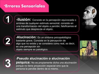 *Errores Sensoriales
1
2
3
-Ilusión: Consiste en la percepción equivocada o
errónea de cualquier estimulo sensorial, consiste en
una transformación del objeto a percibir, falsificamos el
estimulo que desprende el objeto.
-Alucinación: Es un síntoma psicopatológico
bastante grave. Consiste en la percepción de
algo que no existe y se considera como real, es decir,
es una percepción sin
objeto siempre es patológico.
-Pseudo alucinación o alucinación
psíquica: No es propiamente dicha una alucinación
porque no tiene proyección espacial sino que la
persona la percibe dentro de si mismo.
 