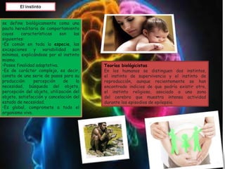 El instinto
se define biológicamente como una
pauta hereditaria de comportamiento
cuyas características son las
siguientes:
•Es común en toda la especie, las
excepciones y variabilidad son
mínimas, explicándose por el instinto
mismo.
•Posee finalidad adaptativa.
•Es de carácter complejo, es decir,
consta de una serie de pasos para su
producción: percepción de la
necesidad, búsqueda del objeto,
percepción del objeto, utilización del
objeto, satisfacción y cancelación del
estado de necesidad.
•Es global, compromete a todo el
organismo vivo.
Teorías biológicistas
En los humanos se distinguen dos instintos,
el instinto de supervivencia y el instinto de
reproducción, aunque recientemente se han
encontrado indicios de que podría existir otro,
el instinto religioso, asociado a una zona
del cerebro que muestra intensa actividad
durante los episodios de epilepsia.
 