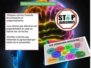 Características de la sexualidad
-Ninguna cultura fomenta
directamente el
comportamiento.
-Los valores que debieron ser
argumentados en casa no
fueron los correctos.
-Existen culturas que
fomentan la agresividad por
medio de la sexualidad .
 