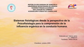 REPÚBLICA BOLIVARIANA DE VENEZUELA
UNIVERSIDAD BICENTENARIA DE ARAGUA
VICERRECTORADO ACADÉMICO
SAN JOAQUÍN DE TURMERO
ACESGECORVT-CREACTEC CHARALLAVE
Sistemas fisiológicos desde la perspectiva de la
Psicofisiología para la comprensión de la
influencia orgánica en la conducta humana.
Elaborado por: Valeria Jaime
C.I. -29662315
Facilitador: Yelitza García
Charallave, octubre, 2020.
 