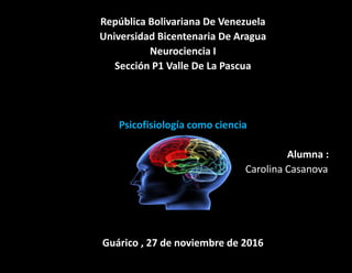 República Bolivariana De Venezuela
Universidad Bicentenaria De Aragua
Neurociencia I
Sección P1 Valle De La Pascua
Psicofisiología como ciencia
Alumna :
Carolina Casanova
Guárico , 27 de noviembre de 2016
 