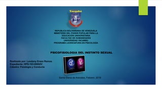 REPUBLICA BOLIVARIANA DE VENEZUELA
MINISTERIO DEL PODER POPULAR PARA LA
EDUCACIÓN UNIVERSITARIA
FACULTAD DE HUMANIDADES
UNIVERSIDAD YACAMBU
PROGRAMA LICENCIATURA EN PSICOLOGÍA
PSICOFISIOLOGIA DEL INSTINTO SEXUAL
Realizado por: Leodany Erazo Ramos
Expediente: HPS-163-00002V
Cátedra: Fisiología y Conducta
Santa Elena de Arenales, Febrero 2018
 