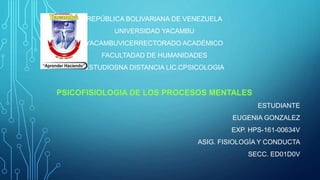 REPÚBLICA BOLIVARIANA DE VENEZUELA
UNIVERSIDAD YACAMBU
YACAMBUVICERRECTORADO ACADÉMICO
FACULTADAD DE HUMANIDADES
ESTUDIOSNA DISTANCIA LIC.CPSICOLOGIA
PSICOFISIOLOGIA DE LOS PROCESOS MENTALES
ESTUDIANTE
EUGENIA GONZALEZ
EXP. HPS-161-00634V
ASIG. FISIOLOGÍA Y CONDUCTA
SECC. ED01D0V
 