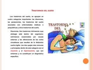 TRASTORNOS DEL SUEÑO
Los trastornos del sueño, se agrupan en
cuatro categorías importantes: las disomnias,
las parasomnias, los trastornos del sueño
asociados con enfermedades médicas o
psiquiátricas y otros trastornos del sueño.
 Disomnias. Son trastornos intrínsecos cuya
etiología está dentro del organismo;
extrínsecos ocasionados por causas
externas y las alteraciones de los ciclos
circadianos que resultan de la distorsión
sueño-vigilia. Las dos quejas más comunes
y principales dentro de esta categoría son el
insomnio y el hiperinsomnio, que son
síntomas y no constituyen un diagnóstico
específico.
 
