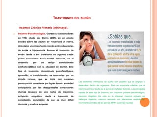 TRASTORNOS DEL SUEÑO
Insomnio Crónico Primario (Intrínseco).
 Insomnio Psicofisiológico. González y colaboradores
en 1993, citado por Morris (2001), en un amplio
estudio sobre las pautas de reactividad al estrés,
detectaron una importante relación entre situaciones
de estrés e hiposomnia. Aunque el insomnio de
estrés tiende a ser transitorio, en algunos casos
puede evolucionar hacia formas crónicas, en el
desarrollo por un reflejo condicionado
antihomeostático con la situación de dormir. Este
tipo de insomnio, denominado psicofisiológico,
aprendido, o condicionado, se caracteriza por un
círculo vicioso, que se inicia con excesiva
preocupación consciente por lograr dormir, ansiedad
anticipatoria por las desagradables sensaciones
diurnas después de una noche de insomnio,
activación simpática, alerta e insomnio de
conciliación, convicción de que es muy difícil
dormirse, y vuelta a empezar.
Los trastornos intrínsecos del sueño son aquellos que se originan o
desarrollan dentro del organismo. Pero es importante enfatizar que el
insomnio crónico resulta de la suma de múltiples factores. Las principales
causas de este tipo de insomnio son: insomnio primario psicofisiológico,
insomnio idiopático (de inicio en la infancia), insomnio primario sin
hallazgos objetivos, insomnio asociado con alteraciones respiratorias,
movimiento periódico de las piernas (MPP) y piernas inquietas.
 