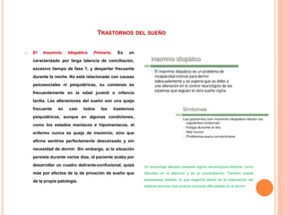 TRASTORNOS DEL SUEÑO
 El Insomnio Idiopático Primario. Es un
caracterizado por larga latencia de conciliación,
excesivo tiempo de fase 1, y despertar frecuente
durante la noche. No está relacionado con causas
psicosociales ni psiquiátricas, su comienzo es
frecuentemente en la edad juvenil o infancia
tardía. Las alteraciones del sueño son una queja
frecuente en casi todos los trastornos
psiquiátricos, aunque en algunas condiciones,
como los estados maníacos e hipomaníacos, el
enfermo nunca se queja de insomnio, sino que
afirma sentirse perfectamente descansado y sin
necesidad de dormir. Sin embargo, si la situación
persiste durante varios días, el paciente acaba por
desarrollar un cuadro delirante-confusional, quizá
más por efectos de la de privación de sueño que
de la propia patología.
Un porcentaje elevado presenta signos neurológicos blandos, como
dificultad en la atención y en la concentración. También puede
presentarse dislexia, lo que sugeriría daños en la maduración del
sistema nervioso que podrían provocar dificultades en el dormir.
 
