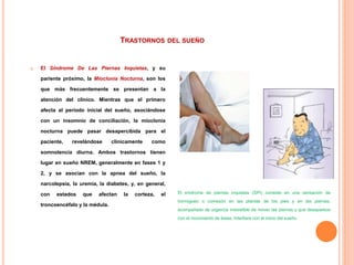 TRASTORNOS DEL SUEÑO
 El Síndrome De Las Piernas Inquietas, y su
pariente próximo, la Mioclonía Nocturna, son los
que más frecuentemente se presentan a la
atención del clínico. Mientras que el primero
afecta al período inicial del sueño, asociándose
con un insomnio de conciliación, la mioclonía
nocturna puede pasar desapercibida para el
paciente, revelándose clínicamente como
somnolencia diurna. Ambos trastornos tienen
lugar en sueño NREM, generalmente en fases 1 y
2, y se asocian con la apnea del sueño, la
narcolepsia, la uremia, la diabetes, y, en general,
con estados que afectan la corteza, el
troncoencéfalo y la médula.
El síndrome de piernas inquietas (SPI) consiste en una sensación de
hormigueo o comezón en las plantas de los pies y en las piernas,
acompañado de urgencia irresistible de mover las piernas y que desaparece
con el movimiento de éstas. Interfiere con el inicio del sueño.
 