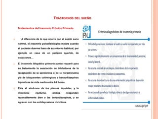 TRASTORNOS DEL SUEÑO
Tratamientos del Insomnio Crónico Primario.
 A diferencia de lo que ocurre con el sujeto sano
normal, el insomnio psicofisiológico mejora cuando
el paciente duerme fuera de su entorno habitual, por
ejemplo en casa de un pariente querido, de
vacaciones…
 El insomnio idiopático primario puede requerir para
su tratamiento la asociación de inhibidores de la
recaptación de la serotonina o de la noradrenalina
y/o de bloqueantes colinérgicos a benzodiazepinas
hipnóticas de vida media entre 6-8 horas.
 Para el síndrome de las piernas inquietas, y la
mioclonía nocturna, ambos responden
razonablemente bien a las benzodiazepinas, y se
agravan con los antidepresivos tricíclicos.
 