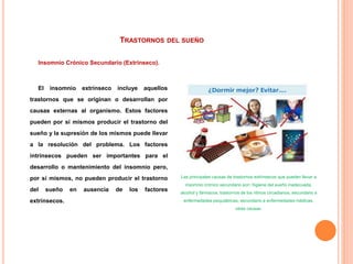 TRASTORNOS DEL SUEÑO
Insomnio Crónico Secundario (Extrínseco).
El insomnio extrínseco incluye aquellos
trastornos que se originan o desarrollan por
causas externas al organismo. Estos factores
pueden por sí mismos producir el trastorno del
sueño y la supresión de los mismos puede llevar
a la resolución del problema. Los factores
intrínsecos pueden ser importantes para el
desarrollo o mantenimiento del insomnio pero,
por sí mismos, no pueden producir el trastorno
del sueño en ausencia de los factores
extrínsecos.
Las principales causas de trastornos extrínsecos que pueden llevar a
insomnio crónico secundario son: higiene del sueño inadecuada,
alcohol y fármacos, trastornos de los ritmos circadianos, secundario a
enfermedades psiquiátricas, secundario a enfermedades médicas,
otras causas.
 