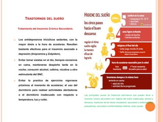 TRASTORNOS DEL SUEÑO
Tratamiento del Insomnio Crónico Secundario.
 Los antidepresivos tricíclicos sedantes, con la
mayor dosis a la hora de acostarse. Resultan
bastante efectivos para el insomnio asociado a
depresión (Imipramina y Zolpidem).
 Evitar tomar siestas en el día, tiempos excesivos
en cama, mantenerse despierto tarde en la
noche; consumir alcohol, cafeína, nicotina u otro
estimulante del SNC.
 Evitar la practica de ejercicios vigorosos
próximos al momento de acostarse; el uso del
dormitorio para realizar actividades alentadoras
o el dormitorio inadecuado con respecto a
temperatura, luz y ruido.
Las principales causas de trastornos extrínsecos que pueden llevar a
insomnio crónico secundario son: higiene del sueño inadecuada, alcohol y
fármacos, trastornos de los ritmos circadianos, secundario a enfermedades
psiquiátricas, secundario a enfermedades médicas, otras causas.
 