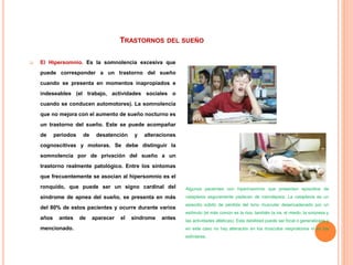 TRASTORNOS DEL SUEÑO
 El Hipersomnio. Es la somnolencia excesiva que
puede corresponder a un trastorno del sueño
cuando se presenta en momentos inapropiados e
indeseables (el trabajo, actividades sociales o
cuando se conducen automotores). La somnolencia
que no mejora con el aumento de sueño nocturno es
un trastorno del sueño. Este se puede acompañar
de periodos de desatención y alteraciones
cognoscitivas y motoras. Se debe distinguir la
somnolencia por de privación del sueño a un
trastorno realmente patológico. Entre los síntomas
que frecuentemente se asocian al hipersomnio es el
ronquido, que puede ser un signo cardinal del
síndrome de apnea del sueño, se presenta en más
del 80% de estos pacientes y ocurre durante varios
años antes de aparecer el síndrome antes
mencionado.
Algunos pacientes con hiperinsomnio que presentan episodios de
cataplexia seguramente padecen de narcolepsia. La cataplexia es un
episodio súbito de pérdida del tono muscular desencadenado por un
estímulo (el más común es la risa, también la ira, el miedo, la sorpresa y
las actividades atléticas). Esta debilidad puede ser focal o generalizada y
en este caso no hay alteración en los músculos respiratorios ni en los
esfínteres.
 