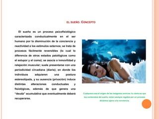EL SUEÑO. CONCEPTO
El sueño es un proceso psicofisiológico
caracterizado conductualmente en el ser
humano por la disminución de la conciencia y
reactividad a los estímulos externos; se trata de
procesos fácilmente reversibles (lo cual lo
diferencia de otros estados patológicos como
el estupor y el coma); se asocia a inmovilidad y
relajación muscular; suele presentarse con una
periodicidad circadiana (diaria); en donde los
individuos adquieren una postura
estereotipada, y su ausencia (privación) induce
distintas alteraciones conductuales y
fisiológicas, además de que genera una
“deuda” acumulativa que eventualmente deberá
recuperarse.
Cualquiera sea el origen de las imágenes oníricas, lo cierto es que
los contenidos del sueño, están siempre regidos por un proceso
dinámico ajeno a la conciencia.
 