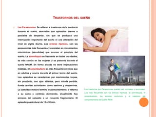 TRASTORNOS DEL SUEÑO
 Las Parasomnias. Se refieren a trastornos de la conducta
durante el sueño, asociados con episodios breves o
parciales de despertar, sin que se produzca una
interrupción importante del sueño ni una alteración del
nivel de vigilia diurno. Los brincos hípnicos, son las
parasomnias más frecuentes y consisten en movimientos
mioclónicos (sacudidas) que ocurren al principio del
sueño. La somniloquia es frecuente en todas las edades;
es más común en las mujeres y se presenta durante el
sueño NREM. En forma aislada no tiene implicaciones
médicas. El sonambulismo es más frecuente en niños que
en adultos y ocurre durante el primer tercio del sueño.
Los episodios se caracterizan por movimientos torpes,
sin propósito, con ojos abiertos, pero mirada perdida.
Puede realizar actividades como vestirse y desvestirse.
La actividad motora termina espontáneamente, o retorna
a su cama y continúa durmiendo. Usualmente hay
amnesia del episodio o un recuerdo fragmentario. El
episodio puede durar de 15 a 30 min.
Los trastornos por Parasomnias pueden ser normales o anormales.
Loa mas frecuentes son los brincos hípnicos, la somniloquia, el
sonambulismo, los terrores nocturnos y el trastorno del
comportamiento del sueño REM.
 
