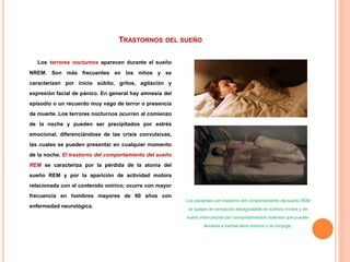 TRASTORNOS DEL SUEÑO
Los terrores nocturnos aparecen durante el sueño
NREM. Son más frecuentes en los niños y se
caracterizan por inicio súbito, gritos, agitación y
expresión facial de pánico. En general hay amnesia del
episodio o un recuerdo muy vago de terror o presencia
de muerte. Los terrores nocturnos ocurren al comienzo
de la noche y pueden ser precipitados por estrés
emocional, diferenciándose de las crisis convulsivas,
las cuales se pueden presentar en cualquier momento
de la noche. El trastorno del comportamiento del sueño
REM se caracteriza por la pérdida de la atonía del
sueño REM y por la aparición de actividad motora
relacionada con el contenido onírico; ocurre con mayor
frecuencia en hombres mayores de 60 años con
enfermedad neurológica.
Los pacientes con trastorno del comportamiento del sueño REM
se quejan de sensación desagradable de sueños vívidos y de
sueño interrumpido por comportamientos violentos que pueden
llevarlos a herirse ellos mismos o al cónyuge.
 