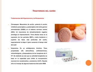 TRASTORNOS DEL SUEÑO
Tratamientos del Hipersomnio y la Parasomnia.
 Clonazepam. Mecanismo de acción: potencia la acción
inhibitoria presináptica y postsináptica del ácido gamma
aminobutirato (GABA) en el sistema nervioso central
(SNC). Un mecanismo de retroalimentación negativa
amortigua la hiperexcitación. Tiene efectos leves en la
supresión de los periodos MOR y cierta tendencia a
suprimir las fases más profundas del sueño,
especialmente la etapa 4 (pero aumenta el tiempo total
del sueñ
 Imipramina. Es un antidepresivo tricíclico. Tiene
propiedades alfa adrenolíticas, antihistamínicas,
anticolinérgicas, y bloqueadoras de los receptores de 5-
HT. No obstante se cree que su actividad terapéutica se
basa en la capacidad para inhibir la incorporación
neuronal de noradrenalina y serotonina (5-HT). Resulta
útil en el manejo de algunos trastornos del sueño REM.
 
