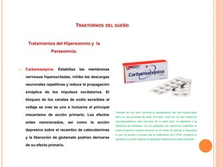 TRASTORNOS DEL SUEÑO
Tratamientos del Hipersomnio y la
Parasomnia.
 Carbamazepina. Estabiliza las membranas
nerviosas hiperexcitadas, inhibe las descargas
neuronales repetitivas y reduce la propagación
sináptica de los impulsos excitatorios. El
bloqueo de los canales de sodio sensibles al
voltaje se cree es uno e inclusive el principal
mecanismo de acción primario. Los efectos
antes mencionados, así como la acción
depresiva sobre el recambio de catecolaminas
y la liberación de glutamato podrían derivarse
de su efecto primario.
También es muy bien conocida la desregulación del ciclo sueño-vigilia
tanto en las personas de edad normales, como en los dos trastornos
neuropsiquiátricos más comunes de la edad senil, la depresión y la
demencia de Alzheimer. En los pacientes con demencia multinfarto el
polisomnograma muestra aumento en el índice de apneas e hipopneas
lo que ha llevado a pensar que el tratamiento con CPAP corregiría la
hipoxemia y podría mejorar la capacidad intelectual de estos pacientes.
 