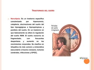 TRASTORNOS DEL SUEÑO
 Narcolipsia. Es un trastorno específico
caracterizado por hipersomnio,
cataplexia, alucinaciones del sueño del
tipo hipnagógicas e hipnopómpicas y
parálisis del sueño. En un trastorno en
que básicamente se altera la regulación
del sueño REM. El sueño nocturno es
fragmentado, con frecuentes
despertares y aumento en los
movimientos corporales. Se clasifica en
idiopática (la más común) y sintomática
(secundaria a trauma craneano, tumores
cerebrales, infecciones y EPOC).
 