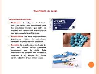 TRASTORNOS DEL SUEÑO
Tratamiento de la Narcolipsia.
 Metilfenidato. Es un ligero estimulante del
SNC con efectos más prominentes sobre
las actividades mentales que sobre las
motoras. Sus propiedades farmacológicas
son las mismas de las anfetaminas.
 Metanfetamina. Las dosis pequeñas tienen
prominentes efectos de estimulación
central sin mayores acciones periféricas.
 Remoline. Es un estimulante moderado del
SNC, con menos efectos colaterales
relacionados con la dosis. Debe
considerarse en pacientes con enfermedad
moderada o en quienes los efectos
adversos de otras drogas limitan su uso.
 
