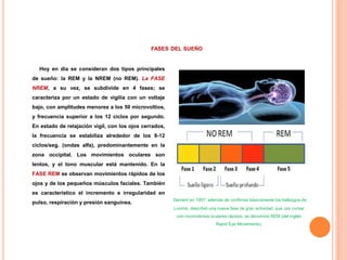 FASES DEL SUEÑO
Hoy en día se consideran dos tipos principales
de sueño: la REM y la NREM (no REM). La FASE
NREM, a su vez, se subdivide en 4 fases; se
caracteriza por un estado de vigilia con un voltaje
bajo, con amplitudes menores a los 50 microvoltios,
y frecuencia superior a los 12 ciclos por segundo.
En estado de relajación vigil, con los ojos cerrados,
la frecuencia se estabiliza alrededor de los 8-12
ciclos/seg. (ondas alfa), predominantemente en la
zona occipital. Los movimientos oculares son
lentos, y el tono muscular está mantenido. En la
FASE REM se observan movimientos rápidos de los
ojos y de los pequeños músculos faciales. También
es característico el incremento e irregularidad en
pulso, respiración y presión sanguínea.
Dement en 1957, además de confirmar básicamente los hallazgos de
Loomis, describió una nueva fase de gran actividad, que, por cursar
con movimientos oculares rápidos, se denominó REM (del inglés
Rapid Eye Movements).
 