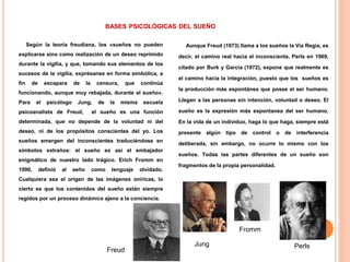 BASES PSICOLÓGICAS DEL SUEÑO
Según la teoría freudiana, los «sueños no pueden
explicarse sino como realización de un deseo reprimido
durante la vigilia, y que, tomando sus elementos de los
sucesos de la vigilia, exprésanse en forma simbólica, a
fin de escapara de la censura, que continúa
funcionando, aunque muy rebajada, durante el sueño».
Para el psicólogo Jung, de la misma escuela
psicoanalista de Freud, el sueño es una función
determinada, que no depende de la voluntad ni del
deseo, ni de los propósitos conscientes del yo. Los
sueños emergen del inconscientes traduciéndose en
símbolos extraños: el sueño es así el embajador
enigmático de nuestro lado trágico. Erich Fromm en
1990, definió al seño como lenguaje olvidado.
Cualquiera sea el origen de las imágenes oníricas, lo
cierto es que los contenidos del sueño están siempre
regidos por un proceso dinámico ajeno a la conciencia.
Aunque Freud (1973) llama a los sueños la Vía Regia, es
decir, el camino real hacia el inconsciente, Perls en 1969,
citado por Burk y García (1972), expone que realmente es
el camino hacia la integración, puesto que los sueños es
la producción más espontánea que posee el ser humano.
Llegan a las personas sin intención, voluntad o deseo. El
sueño es la expresión más espontanea del ser humano.
En la vida de un individuo, haga lo que haga, siempre está
presente algún tipo de control o de interferencia
deliberada, sin embargo, no ocurre lo mismo con los
sueños. Todas las partes diferentes de un sueño son
fragmentos de la propia personalidad.
Freud
Jung
Fromm
Perls
 
