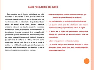 BASES PSICOLÓGICAS DEL SUEÑO
Cabe destacar que la función psicológica que más
consenso ha despertado ha sido que el sueño REM
consolida nuestra memoria y que la recuperación de
nuestros recuerdos es más efectiva después de un buen
sueño. El sueño actúa sobre nuestra memoria
emocional activando los circuitos cerebrales asociados
a la emoción, como la amígdala y el sistema límbico y
desactivando el control consciente de la corteza frontal
y la entrada y salida de estímulos desactivando partes
del tronco cerebral. Planteamos la hipótesis de que lo
que consolida el sueño es la actitud, entendida como
preparación a actuar (Bull, 1951), en la que se inhibe la
acción, y al inhibirse la acción aparece el componente
emocional, en el mismo sentido que da Frijda (1989) a
las emociones como preparaciones a actuar.
Todas estas hipótesis señalan elementos comunes que
perfilan las bases psicológicas del sueño:
1. Los sueños ocultan un sentido con símbolos diversos.
2. Los sueños sirven para dar satisfacción a los deseos
instintivos que haya reprimido en el estado de vigilia.
3. El sueño es el espejo del pensamiento inconsciente.
Reflejan los conflictos que sufre el sujeto a nivel del
inconsciente.
4. Libera de las pasiones nocivas acumuladas.
5. Los sueños influyen en la memoria e inhiben la acción
del corteza frontal, dando paso a los circuitos cerebrales
asociados a la emoción.
 