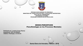 REPUBLICA BOLIVARIANA DE VENEZUELA
MINISTERIO DEL PODER POPULAR PARA LA EDUCACIÓN UNIVERSITARIA
FACULTAD DE HUMANIDADES
UNIVERSIDAD YACAMBU
PROGRAMA LICENCIATURA EN PSICOLOGÍA
SENSO-PERCEPCION
Psicofisiología en los Procesos Mentales
Realizado por: Leodany Erazo Ramos
Expediente: HPS-163-00002V
Cátedra: Fisiología y Conducta
Santa Elena de Arenales, Febrero 2018
 