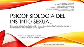 PSICOFISIOLOGIA DEL
INSTINTO SEXUAL
Concepto, etiología y clasificación. Sexo y sexualidad. Factores culturales como
modificadores de la relación con la agresión.
UNIVERSIDAD YACAMBÚ
VICERRECTORADO ACADÉMICO
FACULTAD DE HUMANIDADES
CARRERA – PROGRAMA DE PSICOLOGÍA
MÓDULO: FISIOLOGÍA Y CONDUCTA (THF-0333)
SECCIÓN: ED01D0V 2017-3
AUTOR: NAMARYS DÍAZ HPS-171-00117V
DOCENTE: LCDA. MSC. XIOMARA RODRÍGUEZ
BARQUISIMETO, SEPTIEMBRE DE 2017
 