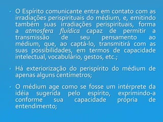 

O Espírito comunicante entra em contato com as
irradiações perispirituais do médium, e, emitindo
também suas irradiações perispirituais, forma
a atmosfera fluídica capaz de permitir a
transmissão
de
seu
pensamento
ao
médium, que, ao captá-lo, transmitirá com as
suas possibilidades, em termos de capacidade
intelectual, vocabulário, gestos, etc.;



Há exteriorização do perispírito do médium de
apenas alguns centímetros;



O médium age como se fosse um intérprete da
idéia sugerida pelo espírito, exprimindo-a
conforme
sua
capacidade
própria
de
entendimento;

 