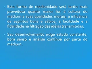 

Esta forma de mediunidade será tanto mais
proveitosa quanto maior for à cultura do
médium e suas qualidades morais, a influência
de espíritos bons e sábios, a facilidade e a
fidelidade na filtração das idéias transmitidas;



Seu desenvolvimento exige estudo constante,
bom senso e análise contínua por parte do
médium.

 